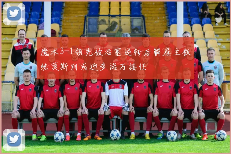 魔术3-1领先被活塞逆转后解雇主教练莫斯利或迎多诺万接任