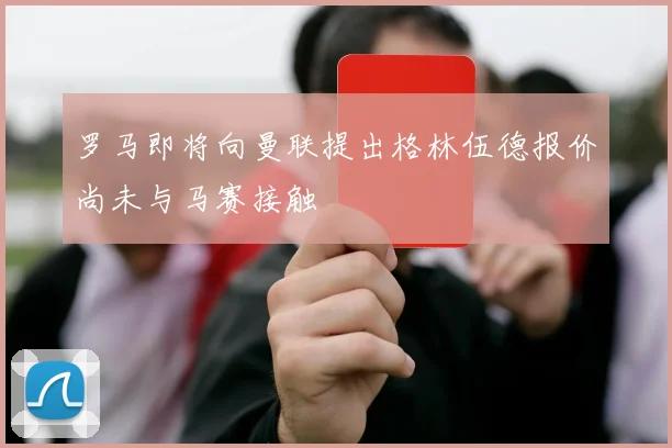 罗马即将向曼联提出格林伍德报价尚未与马赛接触