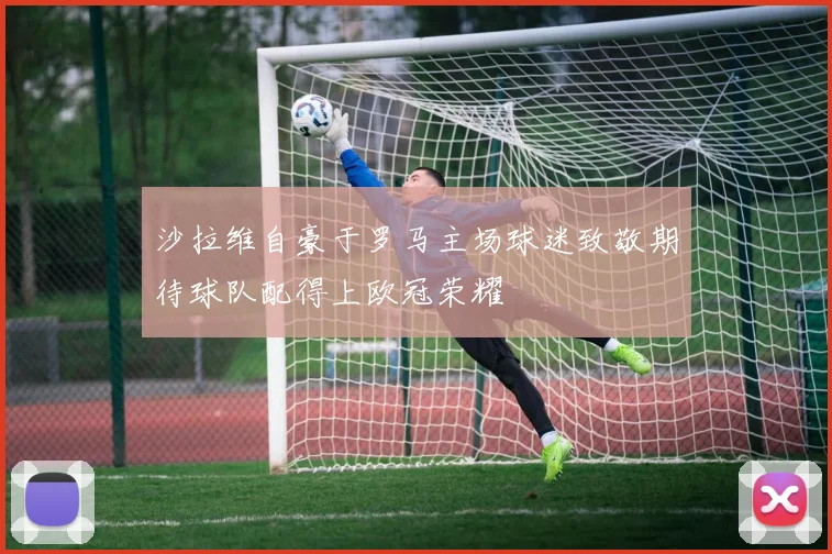 沙拉维自豪于罗马主场球迷致敬期待球队配得上欧冠荣耀