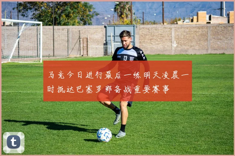 马竞今日进行最后一练明天凌晨一时抵达巴塞罗那备战重要赛事