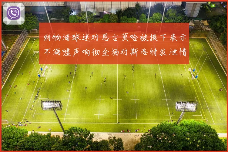 利物浦球迷对恩古莫哈被换下表示不满嘘声响彻全场对斯洛特发泄情绪
