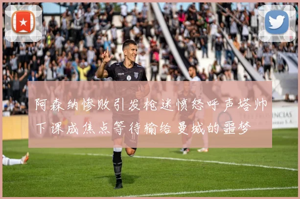 阿森纳惨败引发枪迷愤怒呼声塔帅下课成焦点等待输给曼城的噩梦