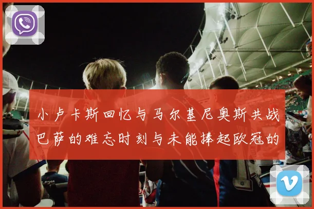 小卢卡斯回忆与马尔基尼奥斯共战巴萨的难忘时刻与未能捧起欧冠的遗憾