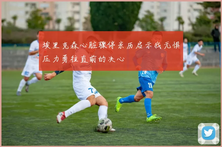 埃里克森心脏骤停亲历启示我无惧压力勇往直前的决心