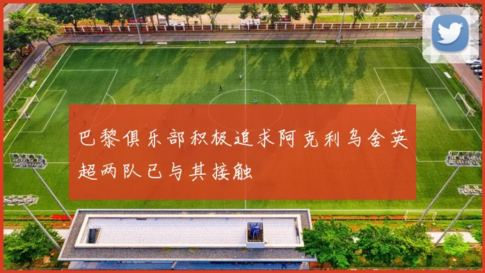 巴黎俱乐部积极追求阿克利乌舍英超两队已与其接触