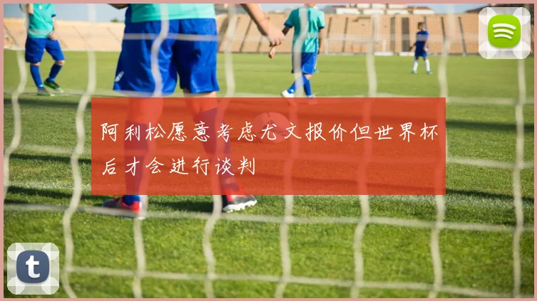 阿利松愿意考虑尤文报价但世界杯后才会进行谈判
