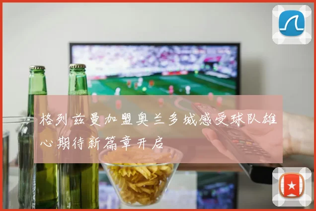 格列兹曼加盟奥兰多城感受球队雄心期待新篇章开启