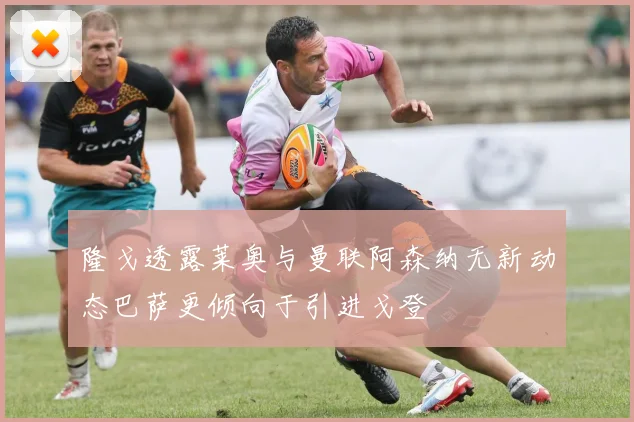 隆戈透露莱奥与曼联阿森纳无新动态巴萨更倾向于引进戈登